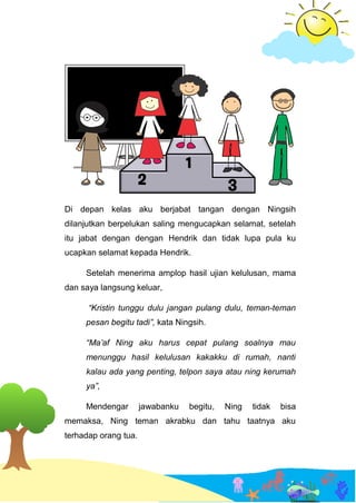 Di depan kelas aku berjabat tangan dengan Ningsih
dilanjutkan berpelukan saling mengucapkan selamat, setelah
itu jabat dengan dengan Hendrik dan tidak lupa pula ku
ucapkan selamat kepada Hendrik.
Setelah menerima amplop hasil ujian kelulusan, mama
dan saya langsung keluar,
“Kristin tunggu dulu jangan pulang dulu, teman-teman
pesan begitu tadi”, kata Ningsih.
“Ma’af Ning aku harus cepat pulang soalnya mau
menunggu hasil kelulusan kakakku di rumah, nanti
kalau ada yang penting, telpon saya atau ning kerumah
ya”,
Mendengar jawabanku begitu, Ning tidak bisa
memaksa, Ning teman akrabku dan tahu taatnya aku
terhadap orang tua.
 