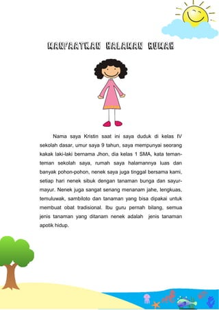 MANFAATKAN HALAMAN RUMAH
Nama saya Kristin saat ini saya duduk di kelas IV
sekolah dasar, umur saya 9 tahun, saya mempunyai seorang
kakak laki-laki bernama Jhon, dia kelas 1 SMA, kata teman-
teman sekolah saya, rumah saya halamannya luas dan
banyak pohon-pohon, nenek saya juga tinggal bersama kami,
setiap hari nenek sibuk dengan tanaman bunga dan sayur-
mayur. Nenek juga sangat senang menanam jahe, lengkuas,
temuluwak, sambiloto dan tanaman yang bisa dipakai untuk
membuat obat tradisional. Ibu guru pernah bilang, semua
jenis tanaman yang ditanam nenek adalah jenis tanaman
apotik hidup.
 