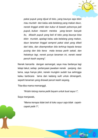 pakai pupuk yang dijual di toko, yang baunya saja bikin
mau muntah dan kalau ada belalang yang makan daun,
nenek tinggal ambil dan kubur di bawah pohonnya jadi
pupuk, bukan macam mereka yang tanam banyak
itu, dikasih pupuk yang beli di toko yang baunya bisa
bikin muntah, apalagi kalau ada belalang yang makan,
daun tanaman tinggal semprot pakai obat yang dibeli
dari toko, dan disemprotkan bila terhirup kepala terasa
pusing dan bila kena mata terasa perih sekali, dan
hebatnya lagi, nenek punya tanaman ini, nenek rawat
penuh kasih sayang”.
Nenek bercerita dengan semangat, saya mau bertanya lagi
tetapi takut, setiap pertanyaan jawaban nenek panjang dan
lama, saya hanya pikir, nenek mungkin sudah tua sehingga
kalau berbicara lama dan kadang sulit untuk dimengerti,
seperti tanaman yang dirawat penuh kasih sayang.
Tiba-tiba mama memanggil,
“Kristin tolong mama petik bayam untuk buat sayur !”,
Saya menjawab,
“Mama kenapa tidak beli di toko sayur saja tidak capek-
capek petik ?“,
 