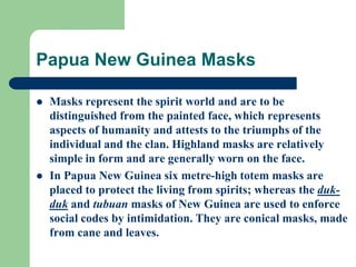 Papua New Guinea Masks
 Masks represent the spirit world and are to be
distinguished from the painted face, which represents
aspects of humanity and attests to the triumphs of the
individual and the clan. Highland masks are relatively
simple in form and are generally worn on the face.
 In Papua New Guinea six metre-high totem masks are
placed to protect the living from spirits; whereas the duk-
duk and tubuan masks of New Guinea are used to enforce
social codes by intimidation. They are conical masks, made
from cane and leaves.
 