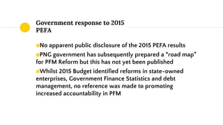 Government response to 2015
PEFA
◉No apparent public disclosure of the 2015 PEFA results
◉PNG government has subsequently ...
