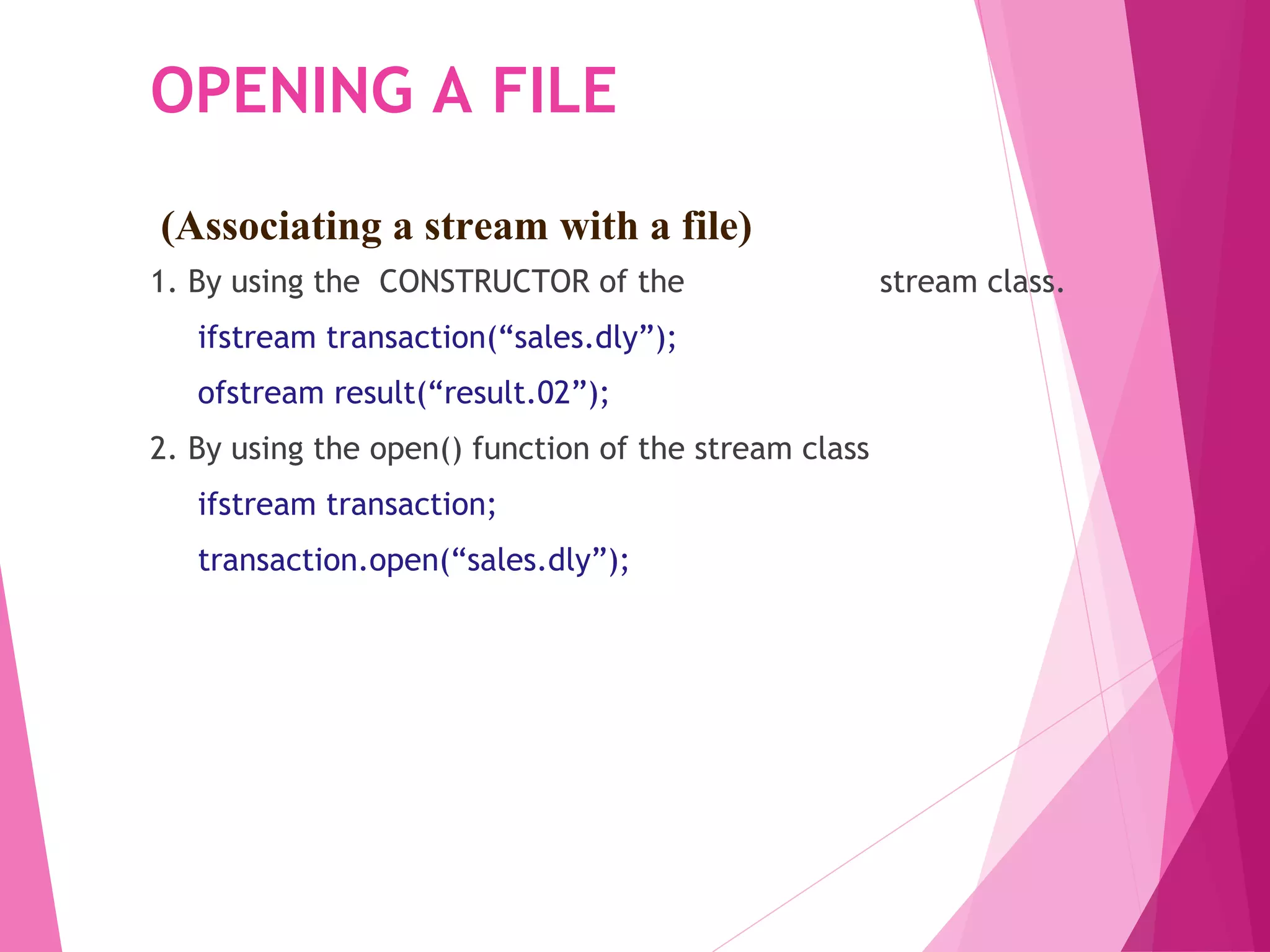 OPENING A FILE
1. By using the CONSTRUCTOR of the stream class.
ifstream transaction(“sales.dly”);
ofstream result(“result.02”);
2. By using the open() function of the stream class
ifstream transaction;
transaction.open(“sales.dly”);
(Associating a stream with a file)
 