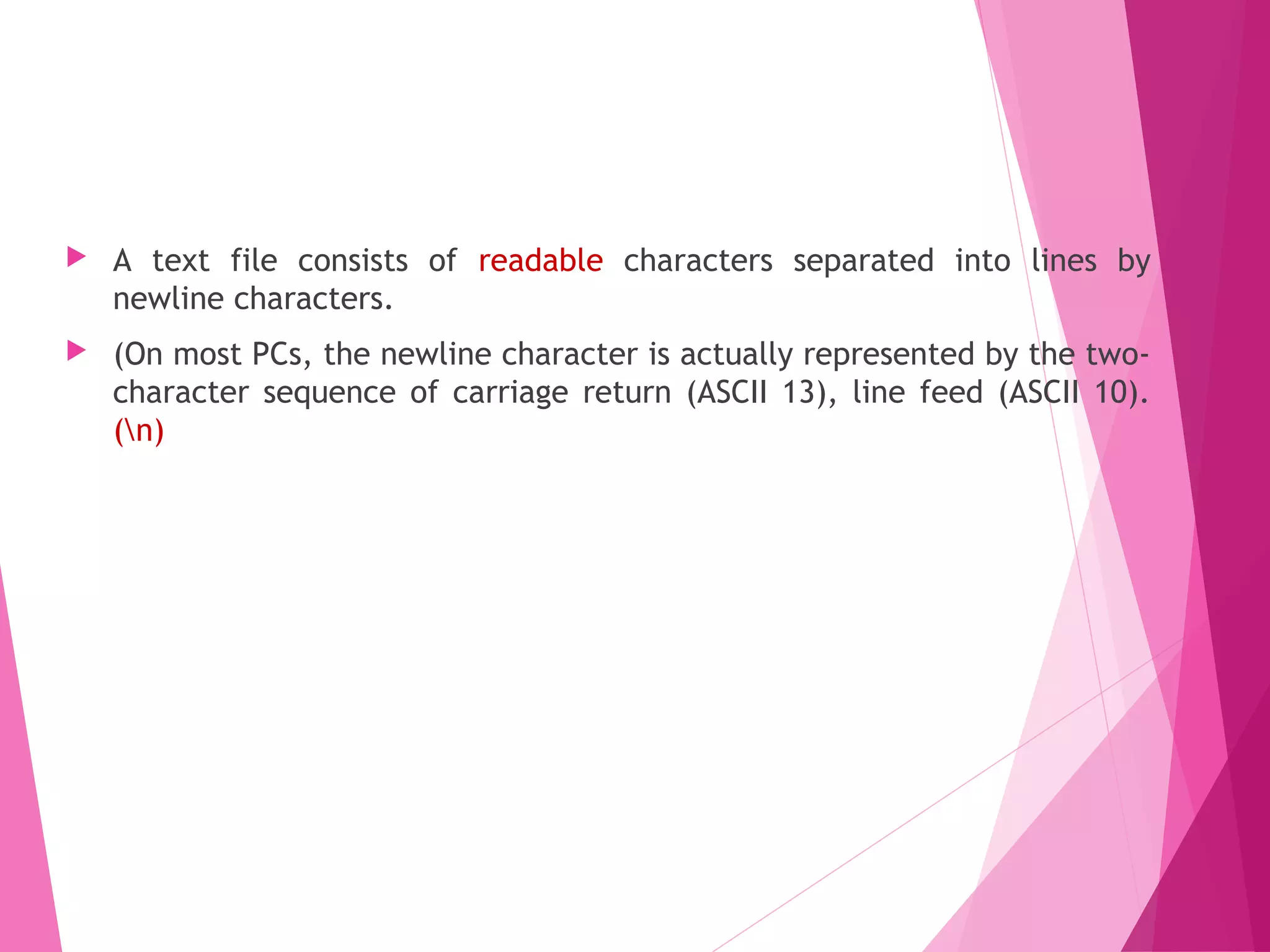 Text Files
 A text file consists of readable characters separated into lines by
newline characters.
 (On most PCs, the newline character is actually represented by the two-
character sequence of carriage return (ASCII 13), line feed (ASCII 10).
(n)
 