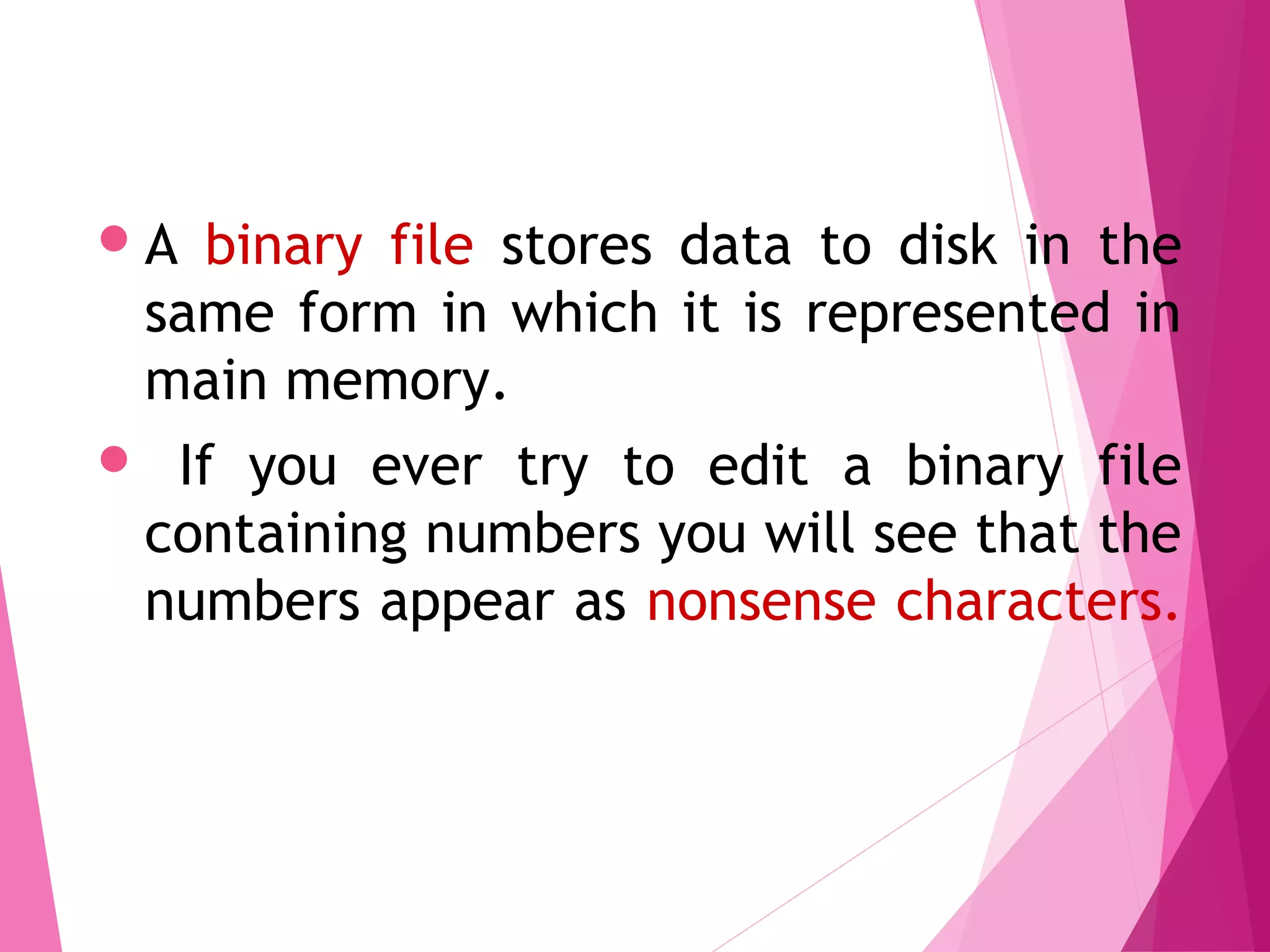 A binary file stores data to disk in the
same form in which it is represented in
main memory.
 If you ever try to edit a binary file
containing numbers you will see that the
numbers appear as nonsense characters.
Binary Files
 