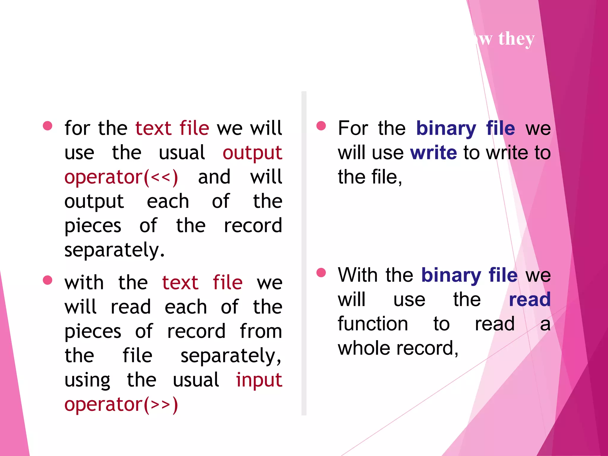  for the text file we will
use the usual output
operator(<<) and will
output each of the
pieces of the record
separately.
 with the text file we
will read each of the
pieces of record from
the file separately,
using the usual input
operator(>>)
 For the binary file we
will use write to write to
the file,
 With the binary file we
will use the read
function to read a
whole record,
The programs to create the data files will differ in how they
open the file and in how they write to the file.
 