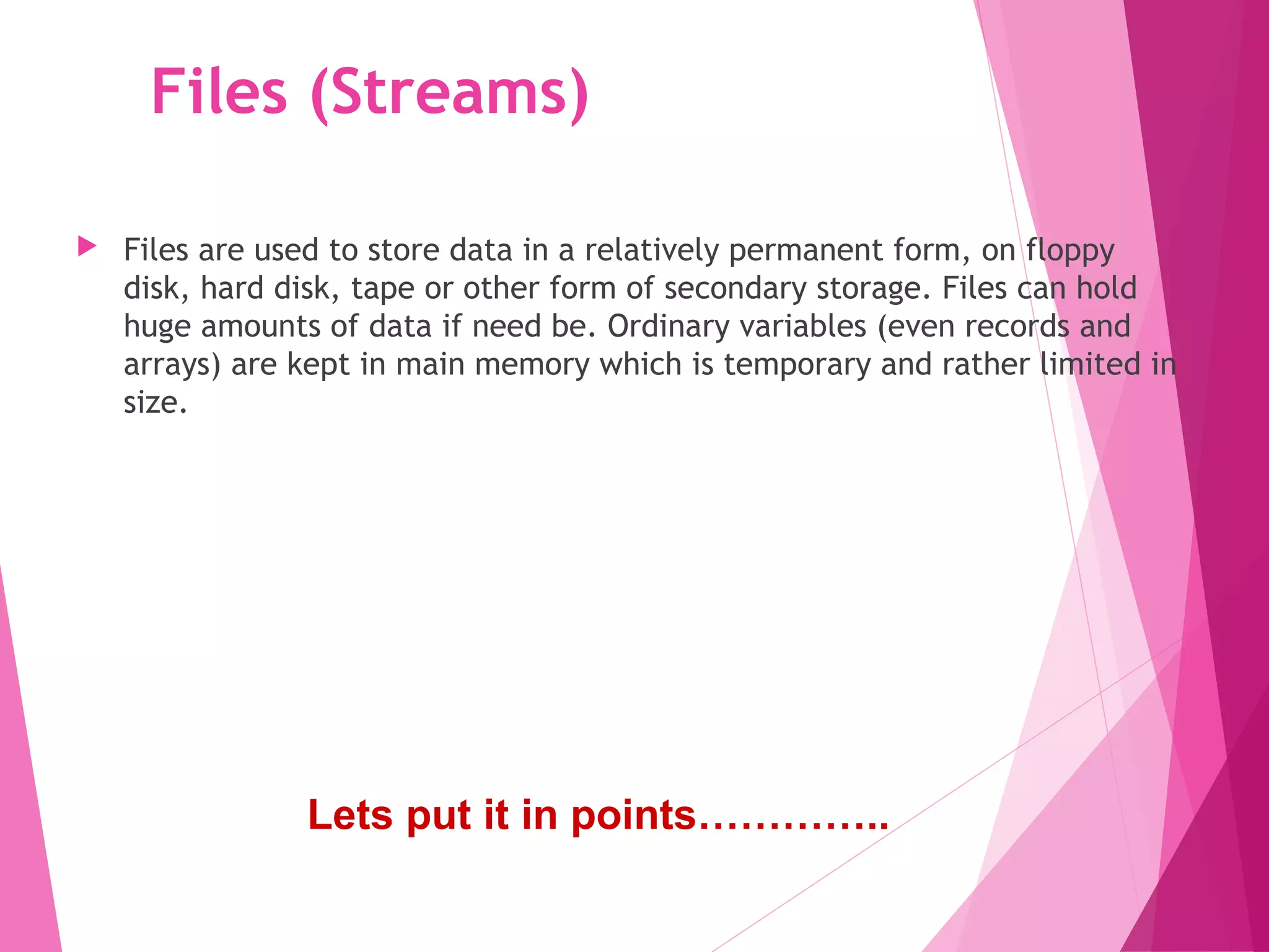 Files (Streams)
 Files are used to store data in a relatively permanent form, on floppy
disk, hard disk, tape or other form of secondary storage. Files can hold
huge amounts of data if need be. Ordinary variables (even records and
arrays) are kept in main memory which is temporary and rather limited in
size.
Lets put it in points…………..
 