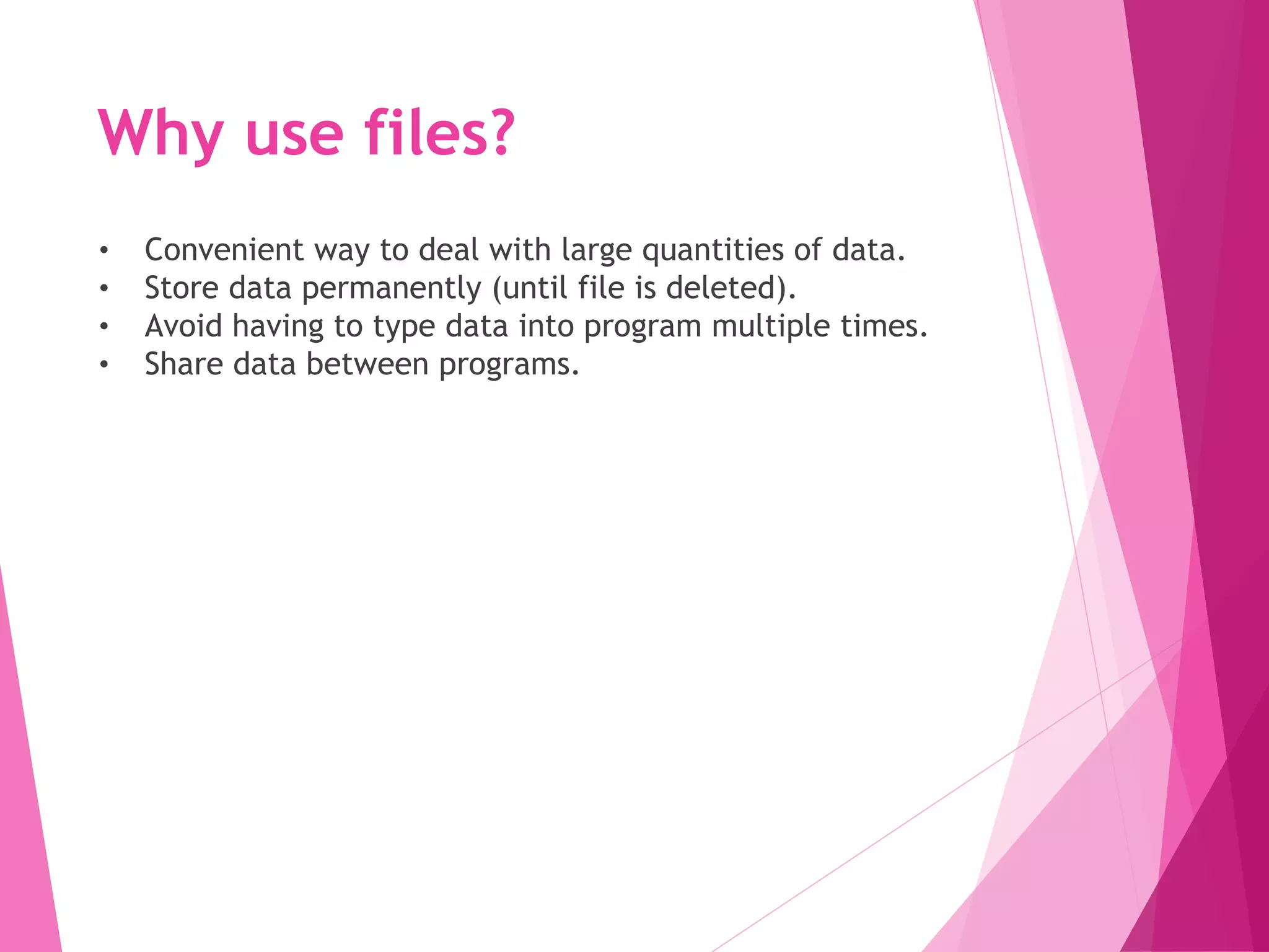 Why use files?
• Convenient way to deal with large quantities of data.
• Store data permanently (until file is deleted).
• Avoid having to type data into program multiple times.
• Share data between programs.
 