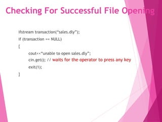Checking For Successful File Opening
ifstream transaction(“sales.dly”);
if (transaction == NULL)
{
cout<<“unable to open sales.dly”;
cin.get(); // waits for the operator to press any key
exit(1);
}
 