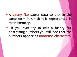 A binary file stores data to disk in the
same form in which it is represented in
main memory.
 If you ever try to edit a binary file
containing numbers you will see that the
numbers appear as nonsense characters.
Binary Files
 