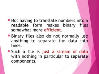 Not having to translate numbers into a
readable form makes binary files
somewhat more efficient.
Binary files also do not normally use
anything to separate the data into
lines.
Such a file is just a stream of data
with nothing in particular to separate
components.
Binary Files
 