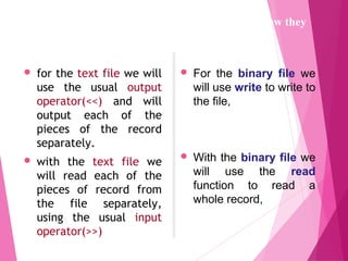 for the text file we will
use the usual output
operator(<<) and will
output each of the
pieces of the record
separately.
 with the text file we
will read each of the
pieces of record from
the file separately,
using the usual input
operator(>>)
 For the binary file we
will use write to write to
the file,
 With the binary file we
will use the read
function to read a
whole record,
The programs to create the data files will differ in how they
open the file and in how they write to the file.
 