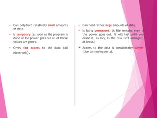 Main memory
• Can only hold relatively small amounts
of data.
• Is temporary (as soon as the program is
done or the power goes out all of these
values are gone).
• Gives fast access to the data (all
electronic).
Secondary memory
• Can hold rather large amounts of data.
• Is fairly permanent. (A file remains even if
the power goes out. It will last until you
erase it, as long as the disk isn't damaged,
at least.)
 Access to the data is considerably slower
(due to moving parts).
 