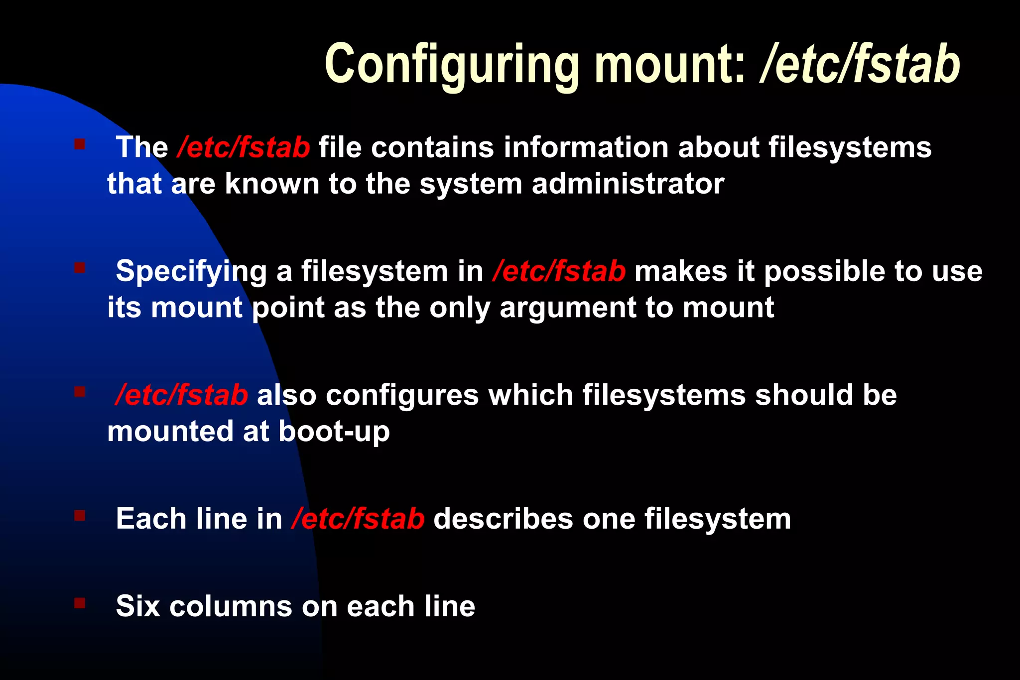 Configuring mount: /etc/fstab
 The /etc/fstab file contains information about filesystems
that are known to the system administrator
 Specifying a filesystem in /etc/fstab makes it possible to use
its mount point as the only argument to mount
 /etc/fstab also configures which filesystems should be
mounted at boot-up
 Each line in /etc/fstab describes one filesystem
 Six columns on each line
 
