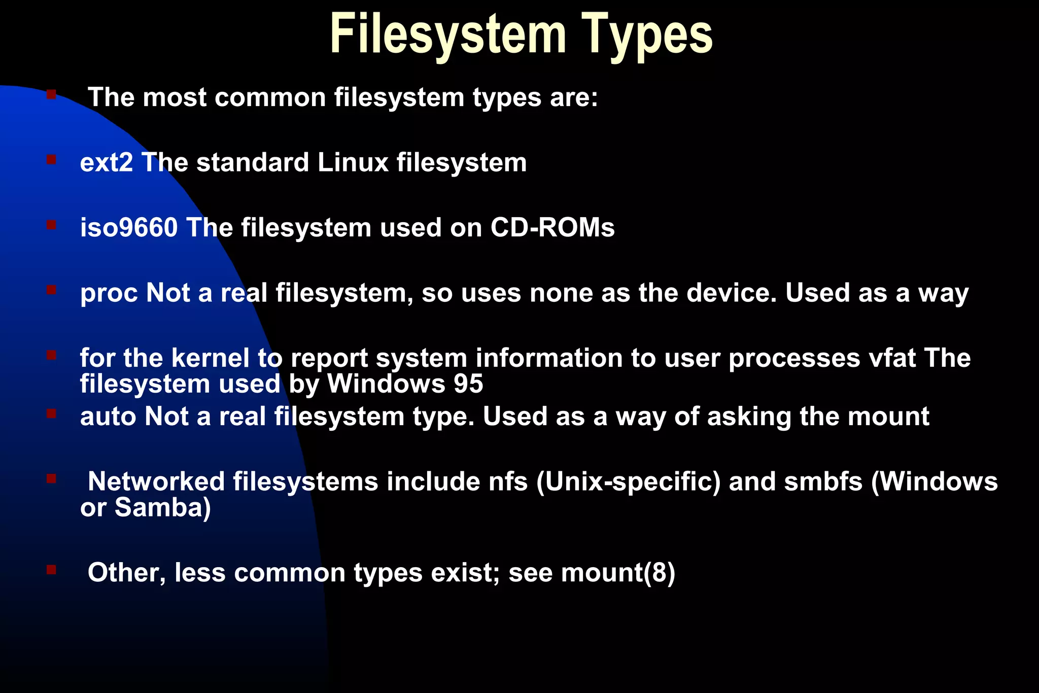 Filesystem Types
 The most common filesystem types are:
 ext2 The standard Linux filesystem
 iso9660 The filesystem used on CD-ROMs
 proc Not a real filesystem, so uses none as the device. Used as a way
 for the kernel to report system information to user processes vfat The
filesystem used by Windows 95
 auto Not a real filesystem type. Used as a way of asking the mount
 Networked filesystems include nfs (Unix-specific) and smbfs (Windows
or Samba)
 Other, less common types exist; see mount(8)
 