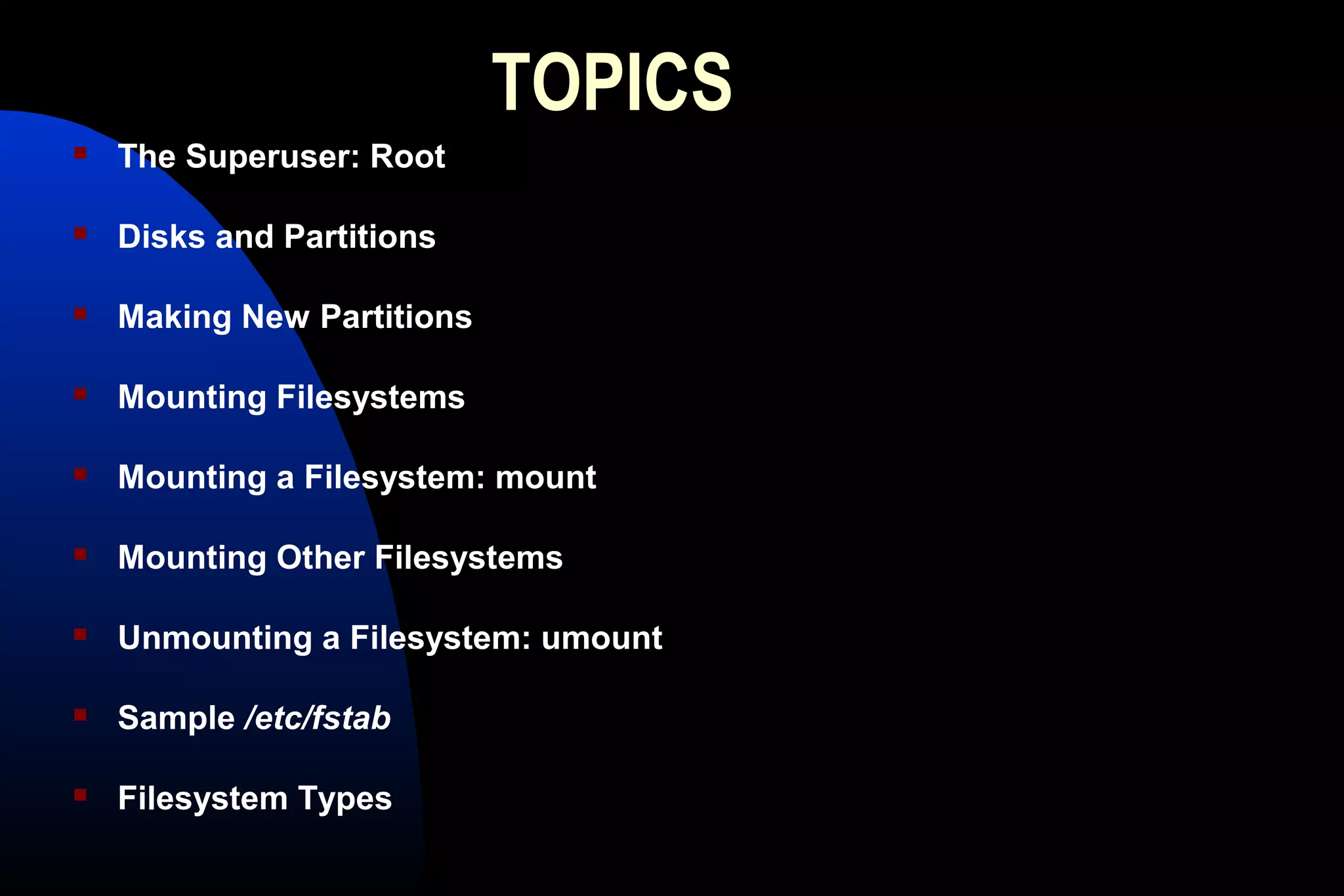 TOPICS
 The Superuser: Root
 Disks and Partitions
 Making New Partitions
 Mounting Filesystems
 Mounting a Filesystem: mount
 Mounting Other Filesystems
 Unmounting a Filesystem: umount
 Sample /etc/fstab
 Filesystem Types
 