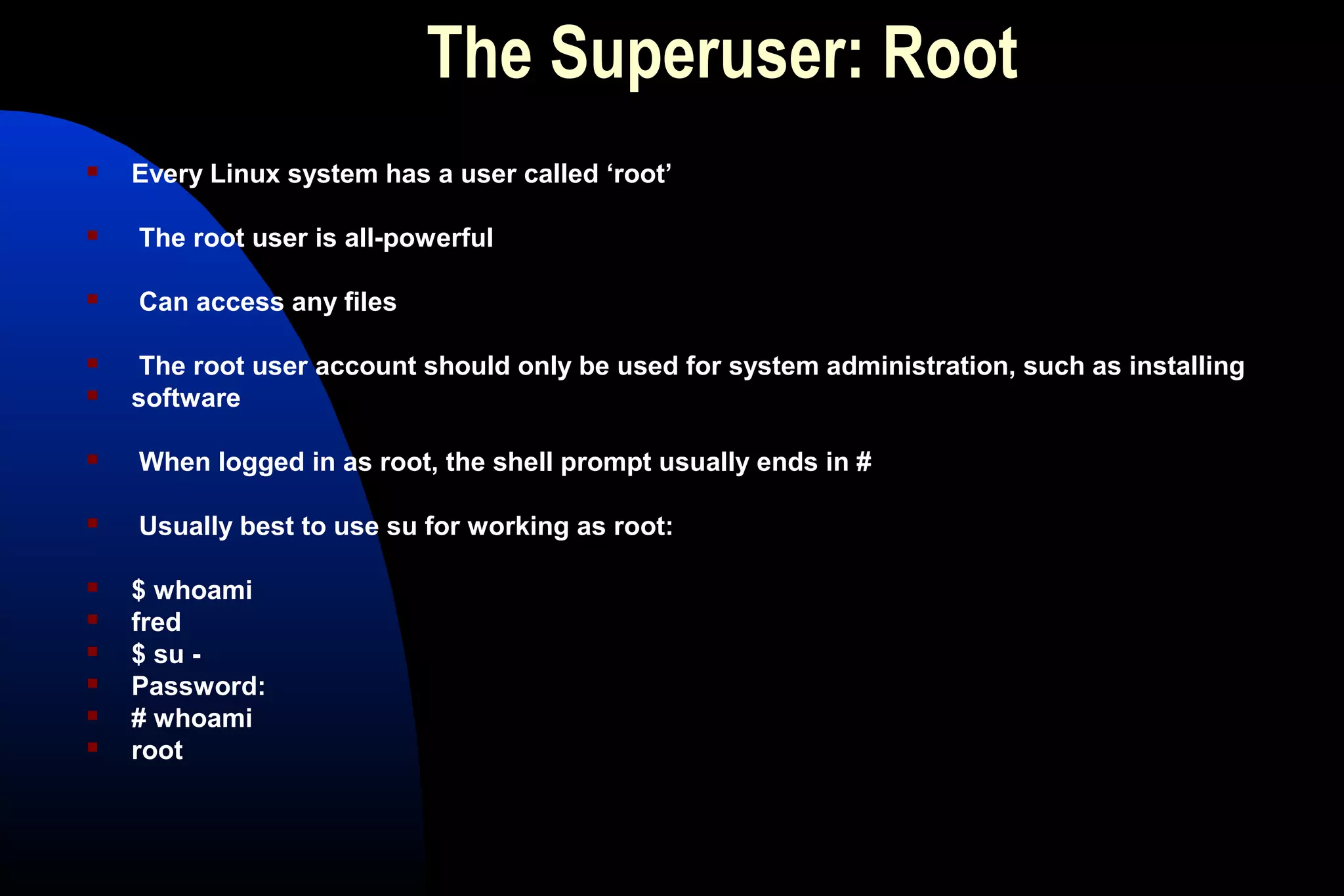 The Superuser: Root
 Every Linux system has a user called ‘root’
 The root user is all-powerful
 Can access any files
 The root user account should only be used for system administration, such as installing
 software
 When logged in as root, the shell prompt usually ends in #
 Usually best to use su for working as root:
 $ whoami
 fred
 $ su -
 Password:
 # whoami
 root
 