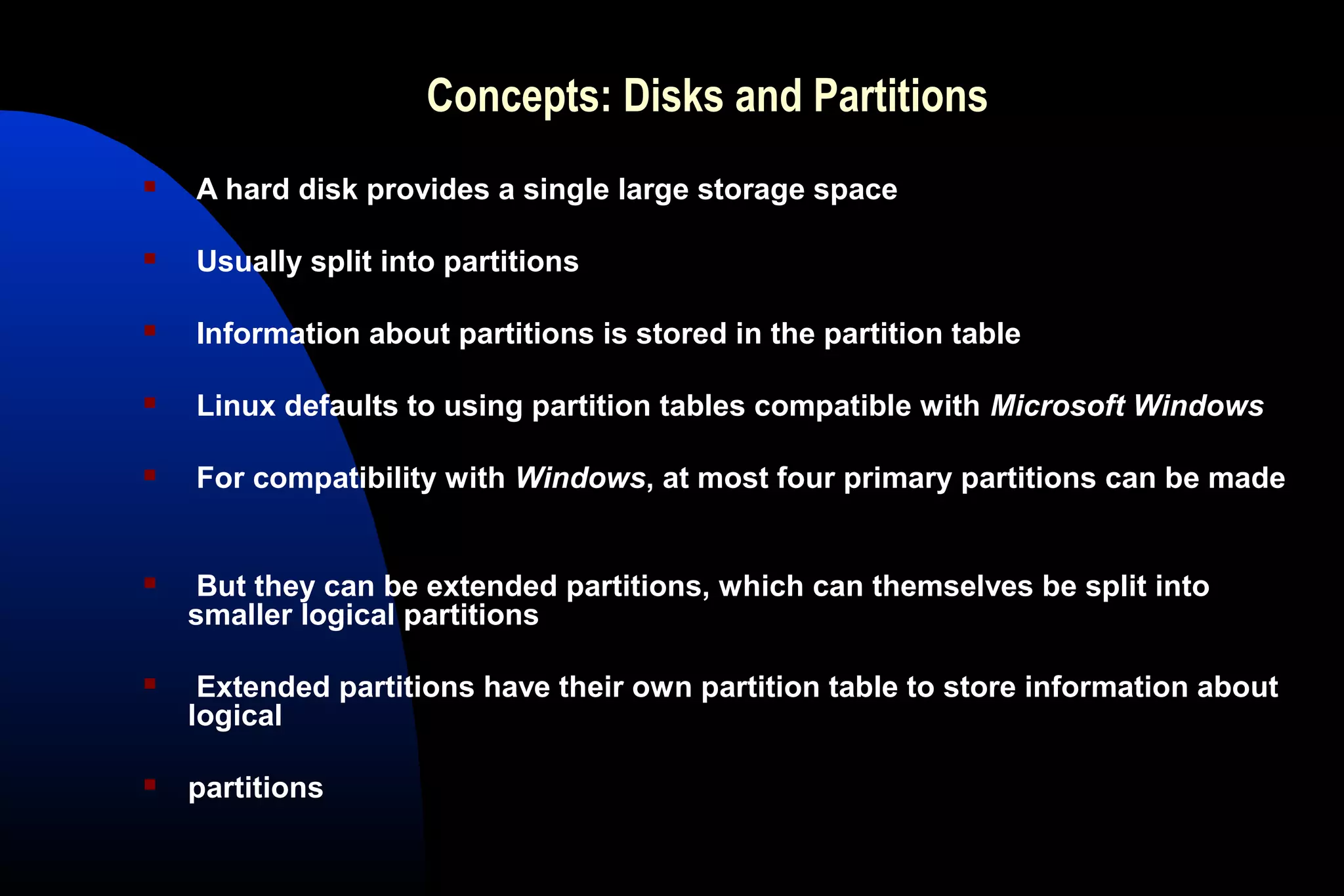 Concepts: Disks and Partitions
 A hard disk provides a single large storage space
 Usually split into partitions
 Information about partitions is stored in the partition table
 Linux defaults to using partition tables compatible with Microsoft Windows
 For compatibility with Windows, at most four primary partitions can be made
 But they can be extended partitions, which can themselves be split into
smaller logical partitions
 Extended partitions have their own partition table to store information about
logical
 partitions
 