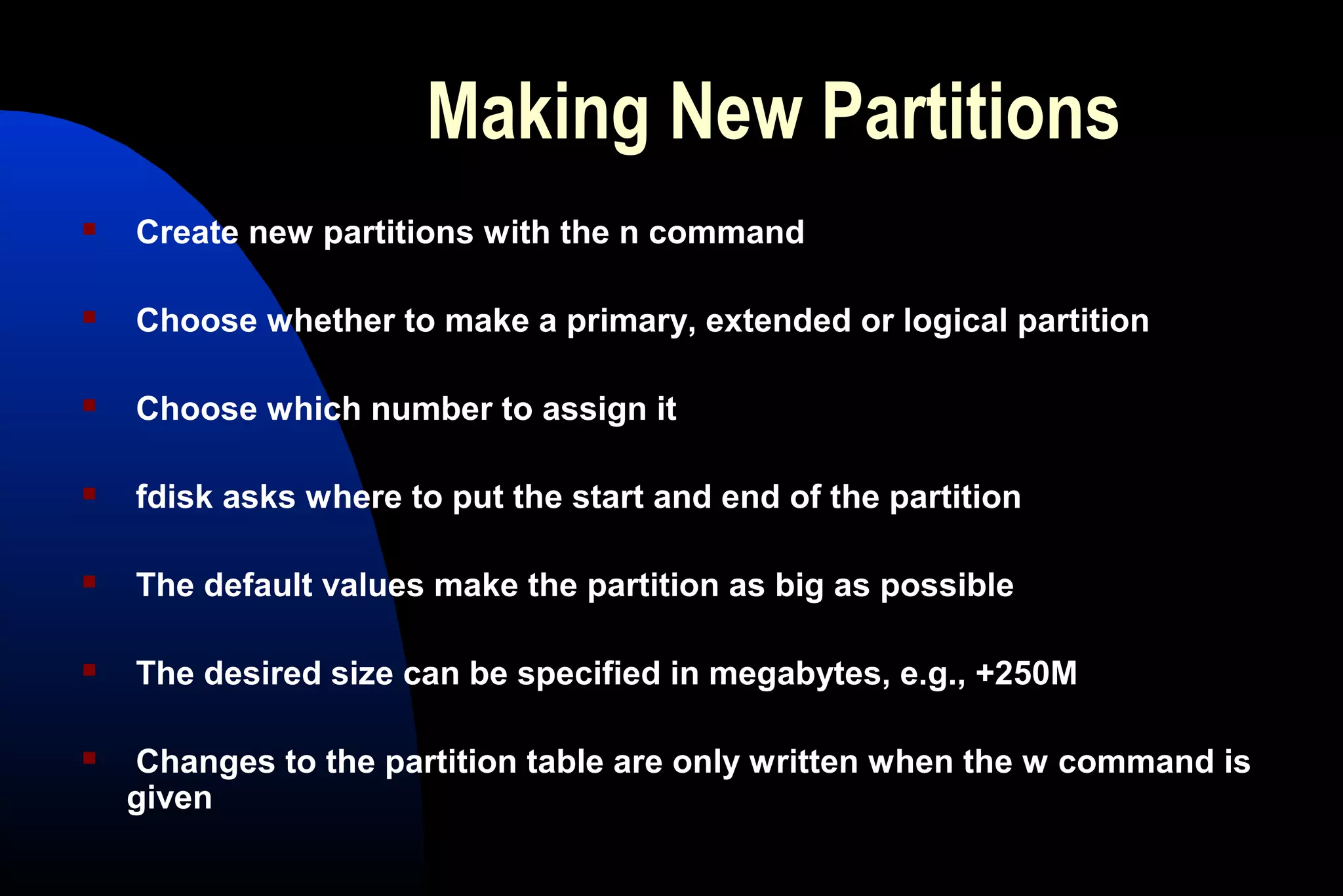 Making New Partitions
 Create new partitions with the n command
 Choose whether to make a primary, extended or logical partition
 Choose which number to assign it
 fdisk asks where to put the start and end of the partition
 The default values make the partition as big as possible
 The desired size can be specified in megabytes, e.g., +250M
 Changes to the partition table are only written when the w command is
given
 