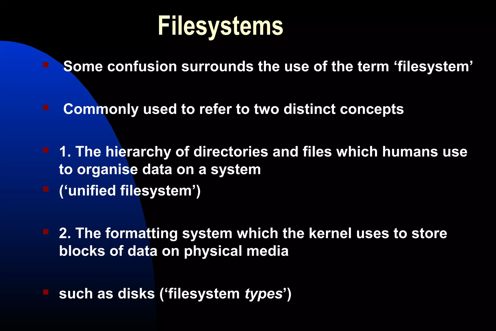 Filesystems
 Some confusion surrounds the use of the term ‘filesystem’
 Commonly used to refer to two distinct concepts
 1. The hierarchy of directories and files which humans use
to organise data on a system
 (‘unified filesystem’)
 2. The formatting system which the kernel uses to store
blocks of data on physical media
 such as disks (‘filesystem types’)
 