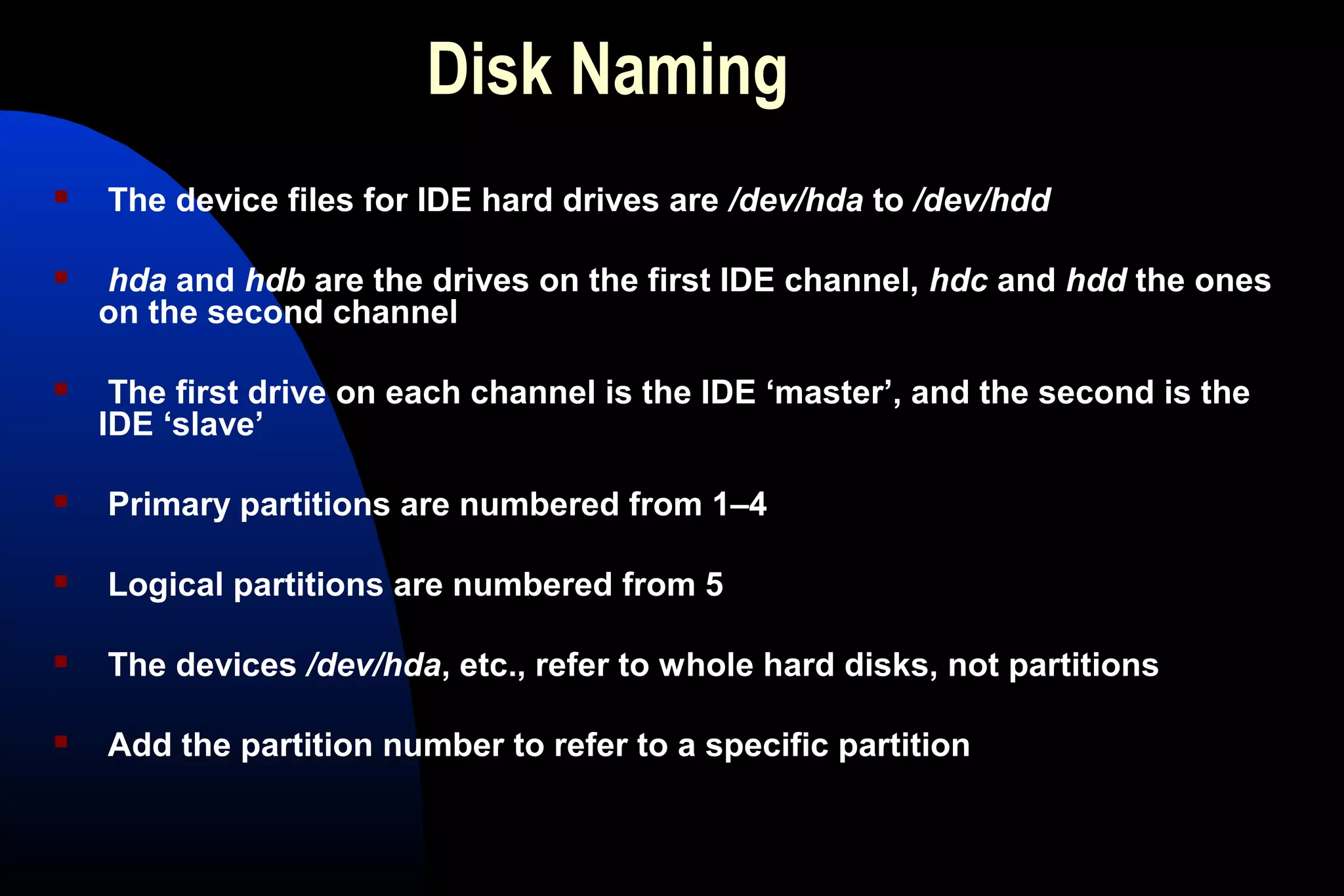 Disk Naming
 The device files for IDE hard drives are /dev/hda to /dev/hdd
 hda and hdb are the drives on the first IDE channel, hdc and hdd the ones
on the second channel
 The first drive on each channel is the IDE ‘master’, and the second is the
IDE ‘slave’
 Primary partitions are numbered from 1–4
 Logical partitions are numbered from 5
 The devices /dev/hda, etc., refer to whole hard disks, not partitions
 Add the partition number to refer to a specific partition
 