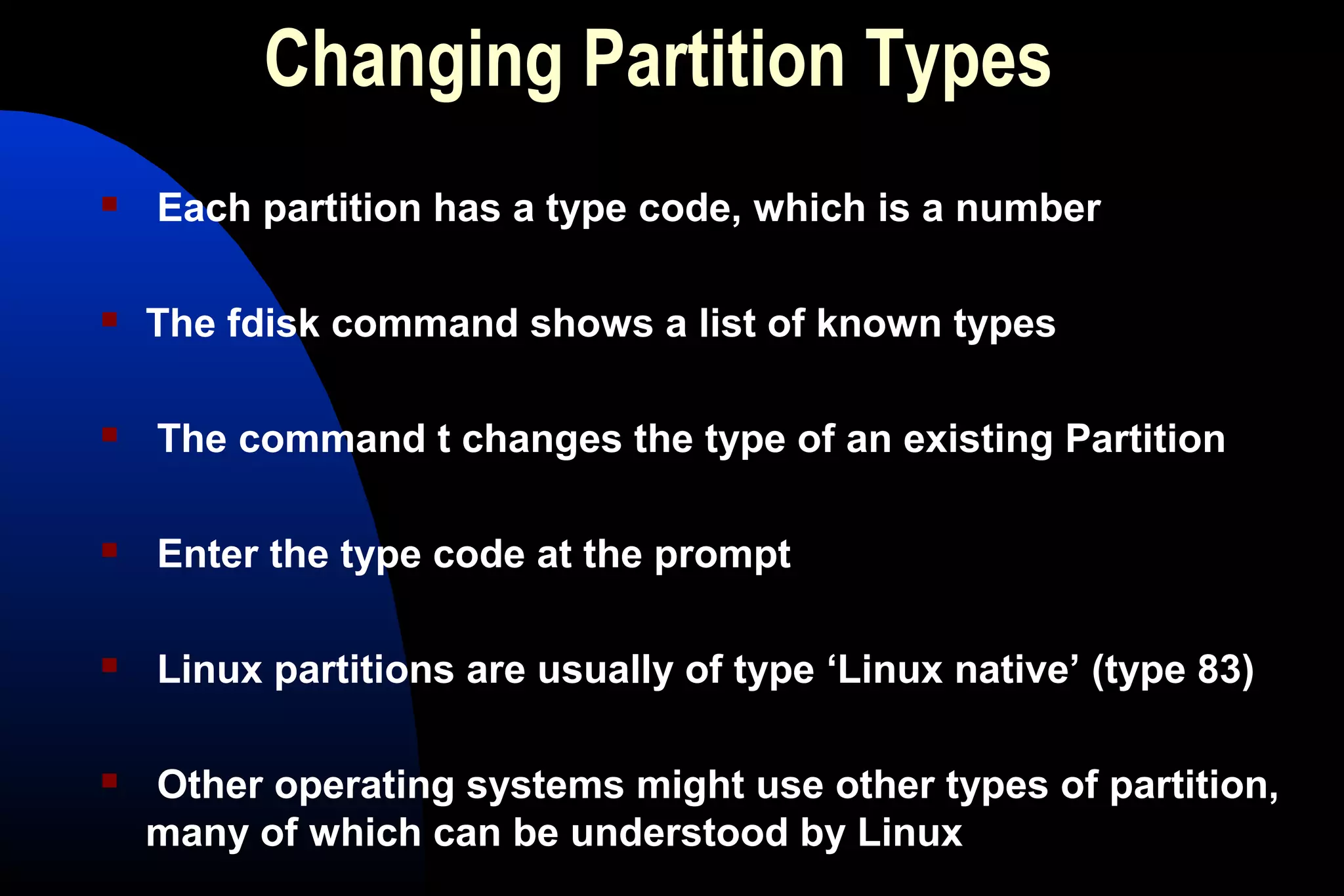 Changing Partition Types
 Each partition has a type code, which is a number
 The fdisk command shows a list of known types
 The command t changes the type of an existing Partition
 Enter the type code at the prompt
 Linux partitions are usually of type ‘Linux native’ (type 83)
 Other operating systems might use other types of partition,
many of which can be understood by Linux
 