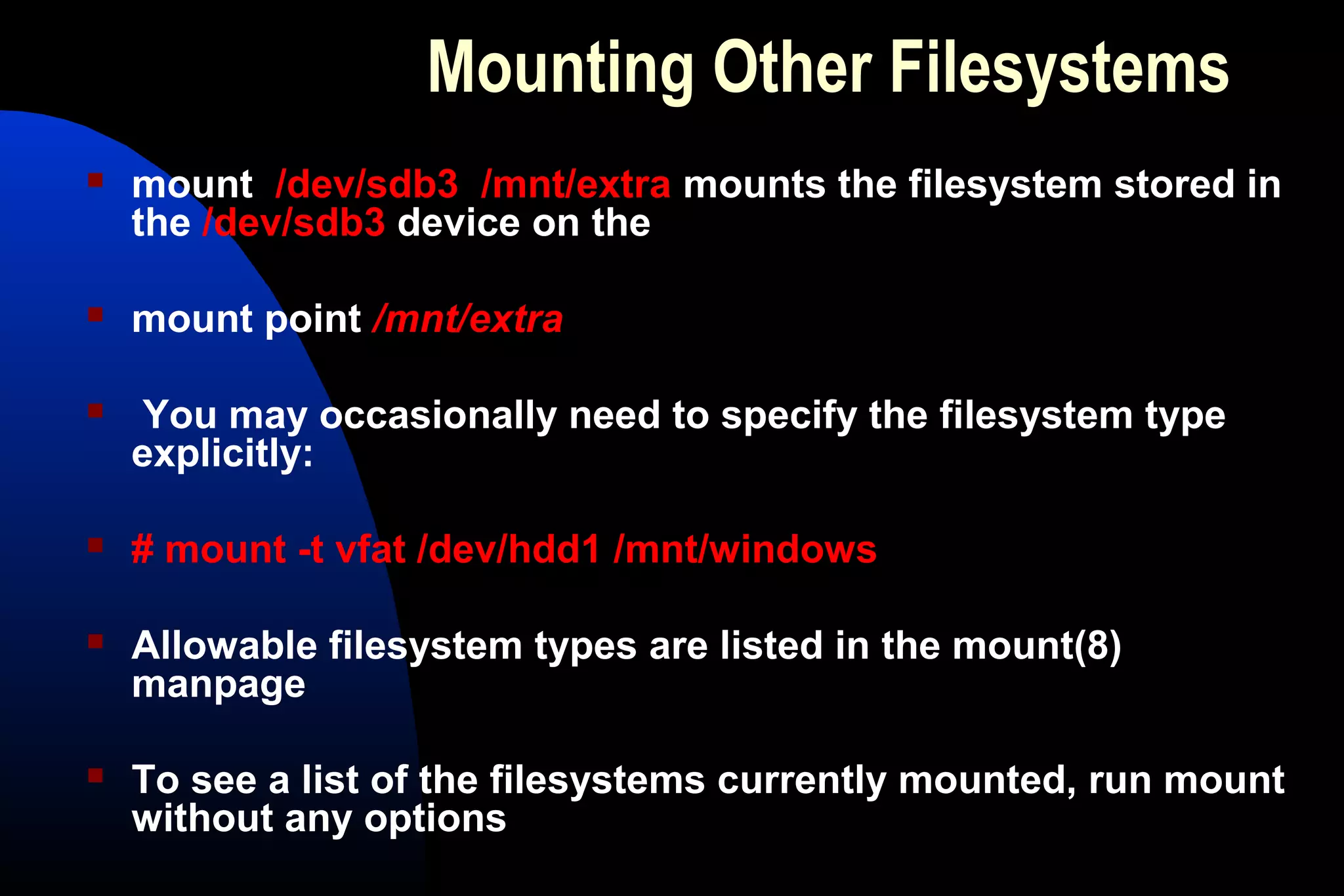 Mounting Other Filesystems
 mount /dev/sdb3 /mnt/extra mounts the filesystem stored in
the /dev/sdb3 device on the
 mount point /mnt/extra
 You may occasionally need to specify the filesystem type
explicitly:
 # mount -t vfat /dev/hdd1 /mnt/windows
 Allowable filesystem types are listed in the mount(8)
manpage
 To see a list of the filesystems currently mounted, run mount
without any options
 
