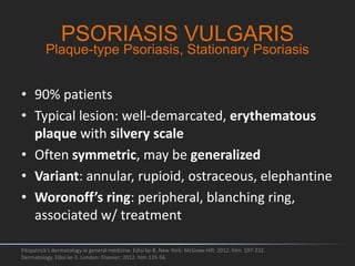 • 90% patients
• Typical lesion: well-demarcated, erythematous
plaque with silvery scale
• Often symmetric, may be generalized
• Variant: annular, rupioid, ostraceous, elephantine
• Woronoff’s ring: peripheral, blanching ring,
associated w/ treatment
Fitzpatrick's dermatology in general medicine. Edisi ke-8. New York: McGraw-Hill; 2012. hlm. 197-232.
Dermatology. Edisi ke-3. London: Elsevier; 2012. hlm 135-56.
PSORIASIS VULGARIS
Plaque-type Psoriasis, Stationary Psoriasis
 