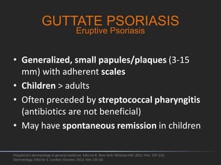• Generalized, small papules/plaques (3-15
mm) with adherent scales
• Children > adults
• Often preceded by streptococcal pharyngitis
(antibiotics are not beneficial)
• May have spontaneous remission in children
Fitzpatrick's dermatology in general medicine. Edisi ke-8. New York: McGraw-Hill; 2012. hlm. 197-232.
Dermatology. Edisi ke-3. London: Elsevier; 2012. hlm 135-56.
GUTTATE PSORIASIS
Eruptive Psoriasis
 