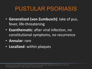 • Generalized (von Zumbusch): lake of pus,
fever, life-threatening
• Exanthematic: after viral infection, no
constitutional symptoms, no recurrence
• Annular: rare
• Localized: within plaques
Fitzpatrick's dermatology in general medicine. Edisi ke-8. New York: McGraw-Hill; 2012. hlm. 197-232.
Dermatology. Edisi ke-3. London: Elsevier; 2012. hlm 135-56.
PUSTULAR PSORIASIS
 