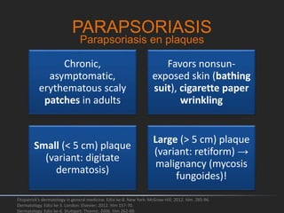 PARAPSORIASIS
Chronic,
asymptomatic,
erythematous scaly
patches in adults
Favors nonsun-
exposed skin (bathing
suit), cigarette paper
wrinkling
Small (< 5 cm) plaque
(variant: digitate
dermatosis)
Large (> 5 cm) plaque
(variant: retiform) →
malignancy (mycosis
fungoides)!
Fitzpatrick's dermatology in general medicine. Edisi ke-8. New York: McGraw-Hill; 2012. hlm. 285-96.
Dermatology. Edisi ke-3. London: Elsevier; 2012. hlm 157-70.
Dermatology. Edisi ke-6. Stuttgart: Thieme; 2006. hlm 262-89.
Parapsoriasis en plaques
 