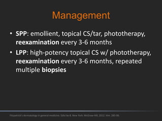 Management
• SPP: emollient, topical CS/tar, phototherapy,
reexamination every 3-6 months
• LPP: high-potency topical CS w/ phototherapy,
reexamination every 3-6 months, repeated
multiple biopsies
Fitzpatrick's dermatology in general medicine. Edisi ke-8. New York: McGraw-Hill; 2012. hlm. 285-96.
 