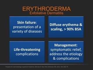 ERYTHRODERMA
Skin failure:
presentation of a
variety of diseases
Diffuse erythema &
scaling, > 90% BSA
Life-threatening
complications
Management:
symptomatic relief,
address the etiology
& complications
Fitzpatrick's dermatology in general medicine. Edisi ke-8. New York: McGraw-Hill; 2012. hlm 266-79.
Exfoliative Dermatitis
 