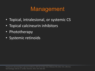 Management
• Topical, intralesional, or systemic CS
• Topical calcineurin inhibitors
• Phototherapy
• Systemic retinoids
Fitzpatrick's dermatology in general medicine. Edisi ke-8. New York: McGraw-Hill; 2012. hlm. 296-312.
Dermatology. Edisi ke-3. London: Elsevier; 2012. hlm 183-202.
 