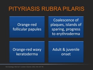 PITYRIASIS RUBRA PILARIS
Orange-red
follicular papules
Coalescence of
plaques, islands of
sparing, progress
to erythroderma
Orange-red waxy
keratoderma
Adult & juvenile
onset
Dermatology. Edisi ke-3. London: Elsevier; 2012. hlm 157-70.
 