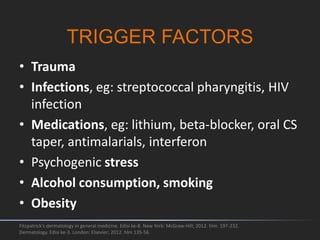 TRIGGER FACTORS
• Trauma
• Infections, eg: streptococcal pharyngitis, HIV
infection
• Medications, eg: lithium, beta-blocker, oral CS
taper, antimalarials, interferon
• Psychogenic stress
• Alcohol consumption, smoking
• Obesity
Fitzpatrick's dermatology in general medicine. Edisi ke-8. New York: McGraw-Hill; 2012. hlm. 197-232.
Dermatology. Edisi ke-3. London: Elsevier; 2012. hlm 135-56.
 