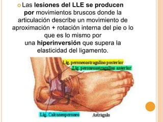  Las lesiones del LLE se producen
por movimientos bruscos donde la
articulación describe un movimiento de
aproximación + rotación interna del pie o lo
que es lo mismo por
una hiperinversión que supera la
elasticidad del ligamento.
 