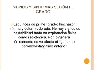 SIGNOS Y SINTOMAS SEGÚN EL
GRADO
 Esguinces de primer grado: hinchazón
mínima y dolor moderado. No hay signos de
inestabilidad tanto en exploración física
como radiológica. Por lo general
únicamente se ve afecta el ligamento
peroneoastragalino anterior.
 