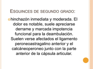 ESGUINCES DE SEGUNDO GRADO:
hinchazón inmediata y moderada. El
dolor es notable, suele apreciarse
derrame y marcada impotencia
funcional para la deambulación.
Suelen verse afectados el ligamento
peroneoastragalino anterior y el
calcáneoperoneo junto con la parte
anterior de la cápsula articular.
 