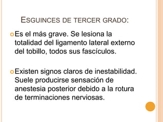 ESGUINCES DE TERCER GRADO:
Es el más grave. Se lesiona la
totalidad del ligamento lateral externo
del tobillo, todos sus fascículos.
Existen signos claros de inestabilidad.
Suele producirse sensación de
anestesia posterior debido a la rotura
de terminaciones nerviosas.
 