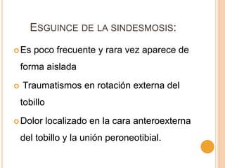 ESGUINCE DE LA SINDESMOSIS:
Es poco frecuente y rara vez aparece de
forma aislada
 Traumatismos en rotación externa del
tobillo
Dolor localizado en la cara anteroexterna
del tobillo y la unión peroneotibial.
 