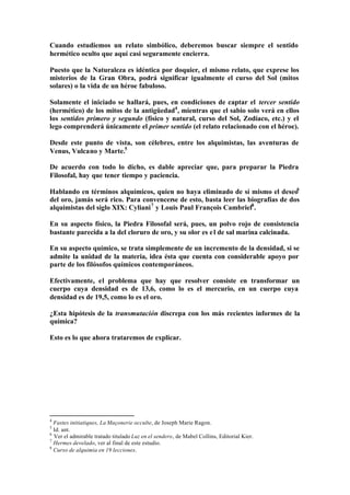 Cuando estudiemos un relato simbólico, deberemos buscar siempre el sentido
hermético oculto que aquí casi seguramente encierra.

Puesto que la Naturaleza es idéntica por doquier, el mismo relato, que exprese los
misterios de la Gran Obra, podrá significar igualmente el curso del Sol (mitos
solares) o la vida de un héroe fabuloso.

Solamente el iniciado se hallará, pues, en condiciones de captar el tercer sentido
(hermético) de los mitos de la antigüedad4 , mientras que el sabio solo verá en ellos
los sentidos primero y segundo (físico y natural, curso del Sol, Zodíaco, etc.) y el
lego comprenderá únicamente el primer sentido (el relato relacionado con el héroe).

Desde este punto de vista, son célebres, entre los alquimistas, las aventuras de
Venus, Vulcano y Marte.5

De acuerdo con todo lo dicho, es dable apreciar que, para preparar la Piedra
Filosofal, hay que tener tiempo y paciencia.

Hablando en términos alquímicos, quien no haya eliminado de sí mismo el deseo6
del oro, jamás será rico. Para convencerse de esto, basta leer las biografías de dos
alquimistas del siglo XIX: Cyliani 7 y Louis Paul François Cambriel8 .

En su aspecto físico, la Piedra Filosofal será, pues, un polvo rojo de consistencia
bastante parecida a la del cloruro de oro, y su olor es e l de sal marina calcinada.

En su aspecto químico, se trata simplemente de un incremento de la densidad, si se
admite la unidad de la materia, idea ésta que cuenta con considerable apoyo por
parte de los filósofos químicos contemporáneos.

Efectivamente, el problema que hay que resolver consiste en transformar un
cuerpo cuya densidad es de 13,6, como lo es el mercurio, en un cuerpo cuya
densidad es de 19,5, como lo es el oro.

¿Esta hipótesis de la transmutación discrepa con los más recientes informes de la
química?

Esto es lo que ahora trataremos de explicar.




4
  Fastes initiatiques, La Maçonerie occulte, de Joseph Marie Ragon.
5
  Id. ant.
6
  Ver el admirable tratado titulado Luz en el sendero, de Mabel Collins, Editorial Kier.
7
  Hermes develado, ver al final de este estudio.
8
  Curso de alquimia en 19 lecciones.
 