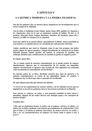 CAPITULO V
   LA QUÍMICA MODERNA Y LA PIEDRA FILOSOFAL

Son dos los químicos que, en nuestra época, impulsaron sus investigaciones por el
oscuro campo de la Alquimia.

Uno de ellos es Guillaume Louis Figuier quien, hacia 1853, publicó La Alquimia y
los Alquimistas, obra de la que ya tendremos ocasión de hablar. El otro es el
profesor Marcelin Pierre Eugène Berthelot, miembro del Instituto, quien dio a
conocer, en 1885, Los Orígenes de la Alquimia.

Estos dos sabios de la ciencia oficial, especialmente el último, tienen autoridad en
esta materia y su opinión merece ser escuchada por toda persona criteriosa.

Ambos consideran que tanto la Alquimia como lo que ésta propone son bellos
sueños, dignos de épocas pasadas, y niegan formalmente la existencia de la Piedra
Filosofal (aunque Figuier prueba, sin saberlo, la existencia de aquélla). Sin
embargo, declaran que, científicamente, la cuestión no puede ser negada a priori.

Es Figuier quien dice:

“En el estado actual de nuestros conocimientos, no se puede probar de manera
absolutamente rigurosa que la transmutación de los metales sea imposible.
Algunas circunstancias se oponen a que el punto de vista alquímico sea rechazado
como un absurdo en contradicción con los hechos”.

En muchos países de su libro, Berthelot muestra que, lejos de oponerse a la
química contemporánea, la teoría de los alquimistas tiende, en cambio, a
reemplazar hoy en día lo que antes se pensaba de esa filosofía.

He aquí algunos párrafos que abonan esta opinión:

“A través de las explicaciones de carácter místico y de los símbolos con los que los
alquimistas se envuelven, podemos entrever las teorías esenciales de su filosofía.

Esas teorías se reducen, en suma, a una pequeña cantidad de ideas claras y
plausibles, algunas de las cuales ofrecen una analogía ajena a los conceptos de
nuestro tiempo”.

También dice:

“¿Por qué no podríamos formar el azufre con el oxígeno o formar el selenio y el
teluro con el azufre, mediante convenientes procedimientos de condensación? ¿Por
qué el teluro y el selenio no podrían convertirse, de manera inversa, en azufre, y
éste, a su vez, metamorfosearse en oxígeno? En efecto, nada se opone a esto a
priori.”
 