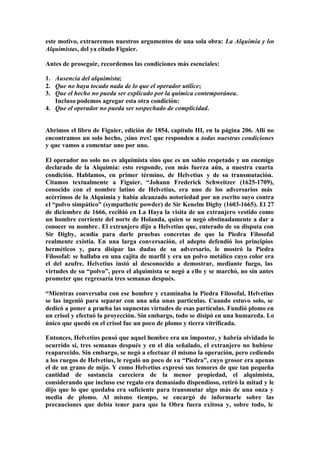 este motivo, extraeremos nuestros argumentos de una sola obra: La Alquimia y los
Alquimistas, del ya citado Figuier.

Antes de proseguir, recordemos las condiciones más esenciales:

1. Ausencia del alquimista;
2. Que no haya tocado nada de lo que el operador utilice;
3. Que el hecho no pueda ser explicado por la química contemporánea.
   Incluso podemos agregar esta otra condición:
4. Que el operador no pueda ser sospechado de complicidad.


Abrimos el libro de Figuier, edición de 1854, capítulo III, en la página 206. Allí no
encontramos un solo hecho, ¡sino tres! que responden a todas nuestras condiciones
y que vamos a comentar uno por uno.

El operador no solo no es alquimista sino que es un sabio respetado y un enemigo
declarado de la Alquimia: esto responde, con más fuerza aún, a nuestra cuarta
condición. Hablamos, en primer término, de Helvetius y de su transmutación.
Citamos textualmente a Figuier, “Johann Frederick Schweitzer (1625-1709),
conocido con el nombre latino de Helvetius, era uno de los adversarios más
acérrimos de la Alquimia y había alcanzado notoriedad por un escrito suyo contra
el “polvo simpático” (sympathetic powder) de Sir Kenelm Digby (1603-1665). El 27
de diciembre de 1666, recibió en La Haya la visita de un extranjero vestido como
un hombre corriente del norte de Holanda, quien se negó obstinadamente a dar a
conocer su nombre . El extranjero dijo a Helvetius que, enterado de su disputa con
Sir Digby, acudía para darle pruebas concretas de que la Piedra Filosofal
realmente existía. En una larga conversación, el adepto defendió los principios
herméticos y, para disipar las dudas de su adversario, le mostró la Piedra
Filosofal: se hallaba en una cajita de marfil y era un polvo metálico cuyo color era
el del azufre. Helvetius instó al desconocido a demostrar, mediante fuego, las
virtudes de su “polvo”, pero el alquimista se negó a ello y se marchó, no sin antes
prometer que regresaría tres semanas después.

“Mientras conversaba con ese hombre y examinaba la Piedra Filosofal, Helvetius
se las ingenió para separar con una uña unas partículas. Cuando estuvo solo, se
dedicó a poner a prueba las supuestas virtudes de esas partículas. Fundió plomo en
un crisol y efectuó la proyección. Sin embargo, todo se disipó en una humareda. Lo
único que quedó en el crisol fue un poco de plomo y tierra vitrificada.

Entonces, Helvetius pensó que aquel hombre era un impostor, y habría olvidado lo
ocurrido si, tres semanas después y en el día señalado, el extranjero no hubiese
reaparecido. Sin embargo, se negó a efectuar él mismo la operación, pero cediendo
a los ruegos de Helvetius, le regaló un poco de su “Piedra”, cuyo grosor era apenas
el de un grano de mijo. Y como Helvetius expresó sus temores de que tan pequeña
cantidad de sustancia careciera de la menor propiedad, el alquimista,
considerando que incluso ese regalo era demasiado dispendioso, retiró la mitad y le
dijo que lo que quedaba era suficiente para transmutar algo más de una onza y
media de plomo. Al mismo tiempo, se encargó de informarle sobre las
precauciones que debía tener para que la Obra fuera exitosa y, sobre todo, le
 