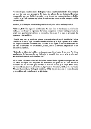 recomendó que, en el momento de la proyección, recubriera la Piedra Filosofal con
un poco de cera para protegerla del humo del plomo. En ese instante, Helvetius
comprendió por qué había fracasado en su intento de transmutación; no había
recubierto la Piedra con cera y había descuidado, en consecuencia, una precaución
indispensable.

Además, el extranjero prometió regresar el lunes para asistir a la experiencia.

“El lunes, Helvetius aguardó inútilmente. Así pasó todo el día sin que se presentara
nadie. Al anochecer, la esposa de Helvetius, incapaz de contener su impaciencia, le
urgió para que intentara él solo la operación. Entonces, él lo hizo en presencia de
su esposa y de sus hijos.

“Fundió una onza y media de plomo, proyectó sobre el metal fundido la Piedra
recubierta de cera, tapó convenientemente el crisol y lo dejó expuesto a la acción
del fuego durante un cuarto de hora. Al cabo de ese lapso, el metal había adquirido
un bello color verde: era oro fundido, el cual, colado y enfriado, adquirió un color
amarillo espléndido.

“Todos los orfebres de La Haya estimaron muy alto el valor de ese oro. Povelius,
aquilatador de las monedas de Holanda, lo sometió siete veces a la prueba del
antimonio sin que su peso disminuyera.”

Así es cómo Helvetius narró esta aventura. Los términos y pormenores precisos de
su relato excluyen toda sospecha de impostura por parte de él. Este hecho le
maravilló de tal manera que escribió su Vitulus aureus, (La Haya, 1667, obra
reproducida en Museum Hermeticum Reformatum, Francfort, 1678, y The Hermetic
Museum Restored and Enlarged, Londres, 1893). De esta manera es cómo él narra
lo ocurrido y sale en defensa de la Alquimia.
 