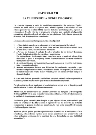 CAPITULO VII
           LA VALIDEZ DE LA PIEDRA FILOSOFAL

Lo expuesto responde a todas las condiciones requeridas. Sin embargo, Figuier,
sabedor de cuán difícil es explicar esto, añadió algunas explicaciones en una
edición posterior de su obra (1860). Deseoso de hallar por todas partes, a priori, la
existencia de fraude, éste fue el argumento principal que esgrimió: el alquimista
contrató un cómplice, el cual introdujo en los crisoles de Helvetius un compuesto
de oro de fácil descomposición con el calor.

¿Es necesario demostrar la ingenuidad de esta objeción?

1. ¿Cómo habría que elegir precisamente el crisol que tomaría Helvetius?
2. ¿Cómo pensar que él fuera tan tonto como para no diferenciar un crisol vacío
   de uno lleno, o bien, una aleación de un metal?
3. ¿Por qué no tomarse el trabajo de releer el relato de los hechos? Entonces,
   Figuier habría advertido dos cuestiones importantes:
   En primer lugar, la siguiente frase: tomó una onza y media de plomo. Esto
   indica que la pesó, la manipuló y estuvo en condiciones de verificar fácilmente
   si era plomo de verdad.
4. A continuación, este pormenor: tapó convenientemente su crisol, lo cual impide
   toda evaporación ulterior.
5. Aunque supongamos incluso que Helvetius fue realmente engañado y que,
   siendo un experimentado sabio, confundiera al oro con el plomo, la prueba de
   la transmutación no resulta menos evidente, pues los críticos olvidan siempre el
   siguiente hecho:

Si existe una aleación que oculta en sí al oro, entonces, después de la evaporación u
oxidación, pesará mucho menos que el metal inicialmente empleado.

Por el contrario, si con cualquier procedimiento se agregó oro, el lingote pesará
mucho más que el metal inicialmente empleado.

Ahora bien, la transmutación de Claude Guillermet de Bérigard (o Beauregard),
de Pisa (¿1578?-1664), que comentaremos más adelante, prueba irrefutablemente
la nulidad de tales argumentaciones.

Finalmente, para destruir p  ara siempre lo que Figuier afirma, basta señalar que
tanto los orfebres de La Haya como el aquilatador de las monedas de Holanda
comprueban la pureza absoluta de aquel oro, lo cual sería imposible si hubiera
existido cualquier aleación.

Aquí cae por su propio peso la explicación que la crítica da a este hecho: “En la
actualidad, solo podemos explicar estos hechos admitiendo que el mercurio o el
crisol utilizados ocultaban cierta cantidad de oro, disimulada con una habilidad
maravillosa”.
 