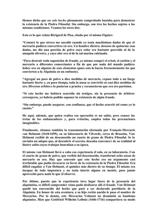 Hemos dicho que un solo hecho plenamente comprobado bastaba para demostrar
la existencia de la Piedra Filosofal. Sin embargo, son tres los hechos sujetos a las
mismas condiciones. Veamos los otros dos:

Esto es lo que relata Bérigard de Pisa, citado por el mismo Figuier:

“Contaré lo que otrora me sucedió cuando yo tenía muchísimas dudas de que el
mercurio pudiera convertirse en oro. Un hombre diestro, deseoso de quitarme esas
dudas, me dio una porción de polvo cuyo color era bastante parecido al de la
amapola silvestre, y cuyo olor era el de la sal marina calcinada.

“Para destruir toda suposición de fraude, yo mismo compré el crisol, el carbón y el
mercurio a diferentes comerciantes a fin de que por nada del mundo pudiera
haber oro en algunos de esos elementos (pues esto lo hacen frecuentemente los que
convierten a la Alquimia en un embuste).

“Agregué un poco de polvo a diez medidas de mercurio, expuse todo a un fuego
bastante fuerte y, en poco tiempo, toda la masa se convirtió en casi diez medidas de
oro. Diversos orfebre s lo pusieron a prueba y reconocieron que era oro purísimo.

“Si este hecho me hubiera ocurrido sin testigos, sin la presencia de árbitros
extranjeros, yo habría podido suponer la existencia de algún fraude.

“Sin embargo, puedo asegurar, con confianza, que el hecho ocurrió tal como yo lo
cuento.”

He aquí, además, que quien realiza esa operación es un sabio, pero conoce las
tretas de los embaucadores y, para evitarlas, emplea todas las precauciones
imaginables.

Finalmente, citamos también la transmutación efectuada por François-Mercurie
van Helmont (1618-1699), en su laboratorio de Vilvorde, cerca de Bruselas. Van
Helmont recibió de un desconocido un cuarto de grano de Piedra Filosofal. Se lo
enviaba un adepto que, al descubrir el secreto, deseaba convencer de su realidad al
ilustre sabio cuyos trabajos honraban a su época.

El mismo van Helmont llevó a cabo esa experiencia él solo, en su laboratorio. Con
el cuarto de grano de polvo, que recibió del desconocido, transformó ocho onzas de
mercurio en oro. Hay que convenir que este hecho era un argumento casi
irrefutable que podía invocarse en favor de la existencia de la Piedra Filosofal. Era
difícil engañar a Van Helmont, el químico más diestro de su tiempo. Él mismo era
incapaz de toda impostura y no tenía interés alguno en mentir, pues jamás
aprovechó para nada lo que él observó.

Por último, puesto que la experiencia tuvo lugar fuera de la presencia del
alquimista, es difícil comprender cómo pudo deslizarse allí el fraude. Van Helmont
quedó tan convencido del hecho que pasó a ser declarado partidario de la
Alquimia. En honor de esta aventura, a su hijo recién nacido le puso el nombre de
Mercurios. Por lo demás, este Mercurios Velmont no desmintió su bautismo
alquímico. Hizo que Gottfried Wilhelm Leibniz (1646-1716) compartiera su modo
 