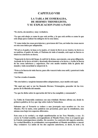CAPITULO VIII
                   LA TABLA DE ESMERALDA,
                   DE HERMES TRISMEGISTO,
                Y SU EXPLICACION PASO A PASO

“Es cierto, sin mentira y muy verdadero.

“Lo que está abajo es como lo que está arriba, y lo que está arriba es como lo que
está abajo para realizar los milagros de la cosa única.

“Y como todas las cosas provinieron y provienen del Uno, así todas las cosas nacen
en esta cosa única por adaptación.

“El sol es el padre, la luna es la madre, el viento lo llevó en su vientre, la tierra es
su nodriza, el padre de todo, el Thelema de todo el mundo, está aquí su fuerza es
total si se convierte en tierra.

“Separarás la tierra del fuego, lo sutil de lo denso, suavemente, con gran diligencia.
Asciende de la tierra al cielo y desciende directamente a la tierra, y recibe la fuerza
de las cosas inferiores y superiores. Por este medio tendrás toda la gloria del
mundo y toda oscuridad se alejará de ti.

“Esta es la fuerza de toda fuerza, pues ella vencerá toda cosa sutil y penetrará toda
cosa sólida.

“Así fue creado el mundo.

“De esto habrá y surgirán innumerables adaptaciones, cuyo medio está aquí.

“He aquí por qué se me ha llamado Hermes Trismegisto, poseedor de las tres
partes de la filosofía del mundo.

“Lo que he dicho sobre la operación del Sol se ha cumplido y consumado”.


La Tabla de Esmeralda comienza con una trinidad. Hermes afirma así, desde la
primera palabra, la Ley que rige sobre toda la Naturaleza.

Sabemos que el Ternario se reduce a una jerarquía cuyo no mbre es: los tres
Mundos. Por lo tanto, estas palabras nos presentan, para que la estudiemos, una
misma cosa bajo tres aspectos diferentes.

Esta cosa es la verdad y su triple manifestación en los Tres Mundos, o sea: Es
cierto: la Verdad sensible, correspondiente al Mundo Físico. Este es el aspecto que
la Ciencia contemporánea estudia. Sin mentira: Lo contrario del aspecto anterior.
La verdad filosófica, la certidumbre correspondiente al Mundo metafísico o moral.
Muy verdadero: La unión de los dos aspectos anteriores, es decir, la tesis y la
 