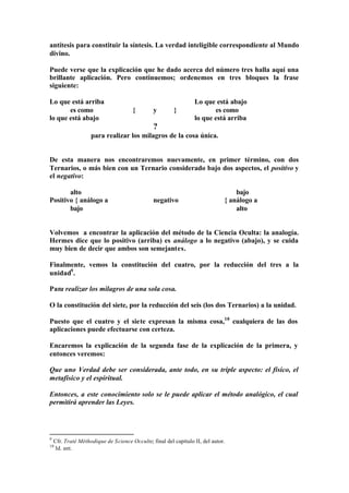antítesis para constituir la síntesis. La verdad inteligible correspondiente al Mundo
divino.

Puede verse que la explicación que he dado acerca del número tres halla aquí una
brillante aplicación. Pero continuemos; ordenemos en tres bloques la frase
siguiente:

Lo que está arriba                                               Lo que está abajo
       es como                        {        y        }               es como
lo que está abajo                                                lo que está arriba
                                               ?
                    para realizar los milagros de la cosa única.


De esta manera nos encontraremos nuevamente, en primer término, con dos
Ternarios, o más bien con un Ternario considerado bajo dos aspectos, el positivo y
el negativo:

       alto                                                                       bajo
Positivo { análogo a                           negativo                       { análogo a
       bajo                                                                       alto


Volvemos a encontrar la aplicación del método de la Ciencia Oculta: la analogía.
Hermes dice que lo positivo (arriba) es análogo a lo negativo (abajo), y se cuida
muy bien de decir que ambos son semejantes.

Finalmente, vemos la constitución del cuatro, por la reducción del tres a la
unidad9 .

Para realizar los milagros de una sola cosa.

O la constitución del siete, por la reducción del seis (los dos Ternarios) a la unidad.

Puesto que el cuatro y el siete expresan la misma cosa,10 cualquiera de las dos
aplicaciones puede efectuarse con certeza.

Encaremos la explicación de la segunda fase de la explicación de la primera, y
entonces veremos:

Que uno Verdad debe ser considerada, ante todo, en su triple aspecto: el físico, el
metafísico y el espiritual.

Entonces, a este conocimiento solo se le puede aplicar el método analógico, el cual
permitirá aprender las Leyes.




9
    Cfr. Traté Méthodique de Science Occulte; final del capítulo II, del autor.
10
     Id. ant.
 