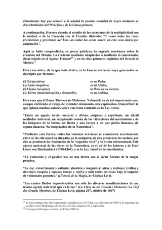 Finalmente, hay que reducir a la unidad la enorme cantidad de Leyes mediante el
descubrimiento del Principio o de la Causa primera.

A continuación, Hermes aborda el estudio de las relaciones de la multiplicidad con
la unidad, o de la Creación con el Creador diciendo: “Y como todas las cosas
provinieron y provienen del Uno, así todas las cosas nacen en esta cosa única por
adaptación”.

Aquí se halla compendiada, en pocas palabras, la sagrada enseñanza sobre la
creación del Mundo. La creación mediante adaptación o mediante el cuaternario,
desarrollada en el Sepher Yetzirah11 y en los diez primeros capítulos del Berasit de
Moisés.12

Esta cosa única, de la que todo deriva, es la Fuerza universal cuya generación es
descripta por Hermes:

El Sol (positivo)                                              es su Padre,
La Luna (negativo)                                             es su Madre,
El Viento (receptor)                                           la llevó en su vientre,
La Tierra (materialización y desarrollo)                       es su nodriza.

Esta cosa que él llama Thelema (o Thelesma: Voluntad) es de tal importancia que,
aunque corriendo el riesgo de extender demasiado esta explicación, transcribiré lo
que opinan muchos autores sobre este tema centrado en la Luz Astral.

“Existe un agente mixto –natural y divino, corporal y espiritual-, un dúctil
mediador universal, un receptáculo común de las vibraciones del movimiento y de
las imágenes de la forma, un fluido y una fuerza a los que p odría llamarse, de
alguna manera, “la imaginación de la Naturaleza”.

“Mediante esta fuerza, todos los sistemas nerviosos se comunican secretamente
entre sí; de ella nacen la simpatía ya la antipatía; de ella provienen los sueños: por
ella se producen los fenómenos de la “segunda vista” y la visión sobrenatural. Este
agente universal de las obras de la Naturaleza, es el od de los hebreos y de Karl
Louis von Reichenbach (1788-1869), y es la Luz Astral de los martinistas.

“La existencia y el posible uso de esta fuerza son el Gran Arcano de la magia
práctica.

“La Luz Astral imanta y calienta; alumbra y magnetiza; atrae y rechaza; vivifica y
destruye; coagula y separa; rompe y vuelve a unir todas las cosas bajo el impulso
de voluntades potentes.” (Historia de la Magia, de Eliphas Levi).

“Los cuatro fluidos imponderables son solo las diversas manifestaciones de un
mismo agente universal que es la luz.” (La Clave de los Grandes Misterios; La Clef
des Grands Mystères, de Eliphas Levi, página 207, edición de 1867)


11
   El autor tradujo este libro importante, lo publicó en el n°7 del Lotus (octubre de 1887) y lo reprodujo en
   su obra Traité Méthodique de Science Occulte; páginas 572 y siguientes.
12
   La langue hébraique restituée, de Fabre d’Olivet.
 