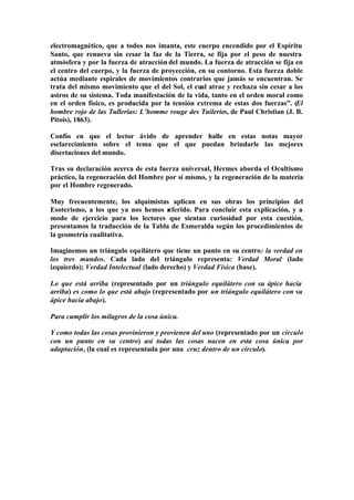 electromagnético, que a todos nos imanta, este cuerpo encendido por el Espíritu
Santo, que renueva sin cesar la faz de la Tierra, se fija por el peso de nuestra
atmósfera y por la fuerza de atracción del mundo. La fuerza de atracción se fija en
el centro del cuerpo, y la fuerza de proyección, en su contorno. Esta fuerza doble
actúa mediante espirales de movimientos contrarios que jamás se encuentran. Se
trata del mismo movimiento que el del Sol, el cual atrae y rechaza sin cesar a los
astros de su sistema. Toda manifestación de la vida, tanto en el orden moral como
en el orden físico, es producida por la tensión extrema de estas dos fuerzas”. (El
hombre rojo de las Tullerías: L’homme rouge des Tuileries, de Paul Christian (J. B.
Pitois), 1863).

Confío en que el lector ávido de aprender halle en estas notas mayor
esclarecimiento sobre el tema que el que puedan brindarle las mejores
disertaciones del mundo.

Tras su declaración acerca de esta fuerza universal, Hermes aborda el Ocultismo
práctico, la regeneración del Hombre por sí mismo, y la regeneración de la materia
por el Hombre regenerado.

Muy frecuentemente, los alquimistas aplican en sus obras los principios del
Esoterismo, a los que ya nos hemos r eferido. Para concluir esta explicación, y a
modo de ejercicio para los lectores que sientan curiosidad por esta cuestión,
presentamos la traducción de la Tabla de Esmeralda según los procedimientos de
la geometría cualitativa.

Imaginemos un triángulo equilátero que tiene un punto en su centro: la verdad en
los tres mundos. Cada lado del triángulo representa: Verdad Moral (lado
izquierdo); Verdad Intelectual (lado derecho) y Verdad Física (base).

Lo que está arriba (representado por un triángulo equilátero con su ápice hacia
arriba) es como lo que está abajo (representado por un triángulo equilátero con su
ápice hacia abajo).

Para cumplir los milagros de la cosa única.

Y como todas las cosas provinieron y provienen del uno (representado por un círculo
con un punto en su centro) así todas las cosas nacen en esta cosa única por
adaptación, (la cual es representada por una cruz dentro de un círculo).
 